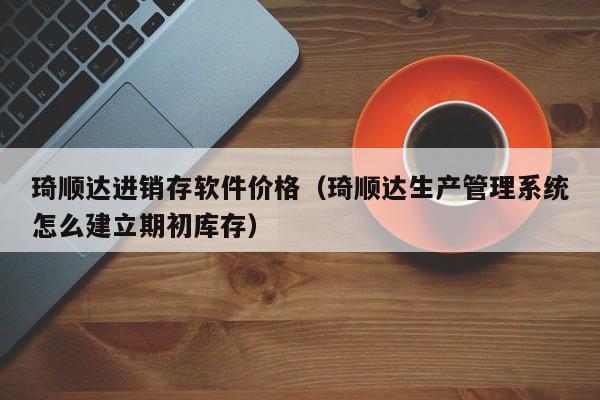 琦顺达进销存软件价格（琦顺达生产管理系统怎么建立期初库存）