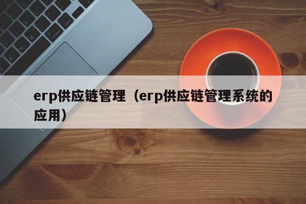 erp供应链管理（erp供应链管理系统的应用）