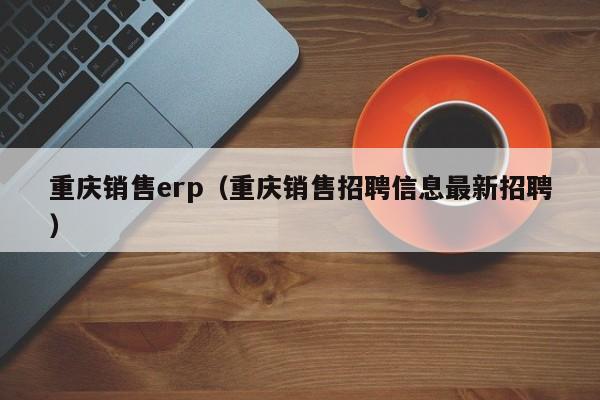 重庆销售erp（重庆销售招聘信息最新招聘）