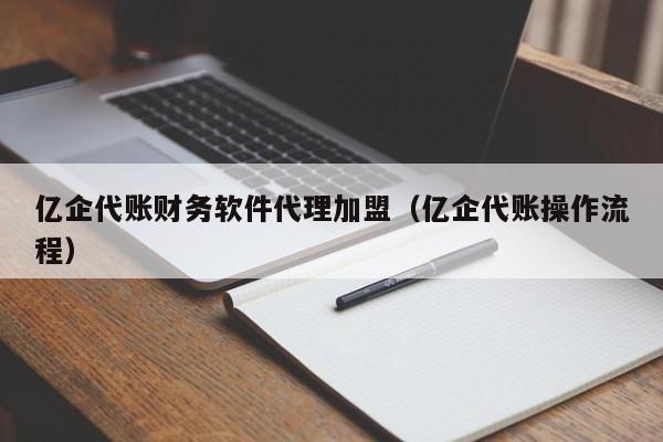 亿企代账财务软件代理加盟（亿企代账操作流程）