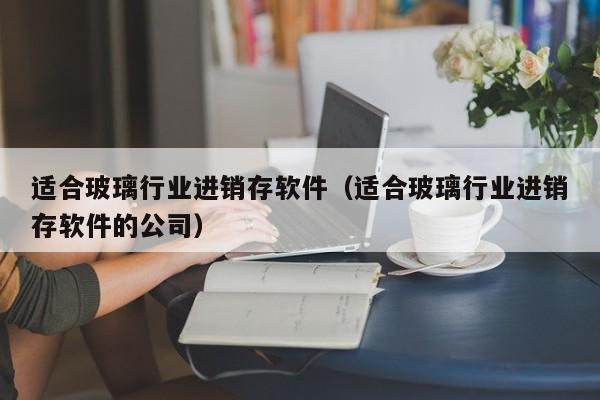 适合玻璃行业进销存软件（适合玻璃行业进销存软件的公司）