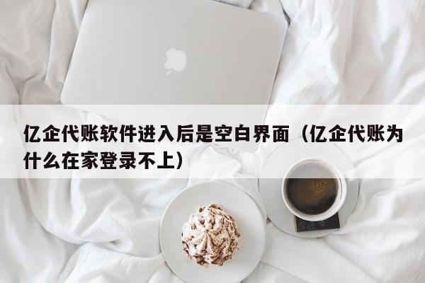 亿企代账软件进入后是空白界面（亿企代账为什么在家登录不上）