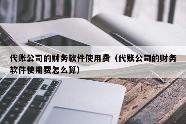 代账公司的财务软件使用费（代账公司的财务软件使用费怎么算）
