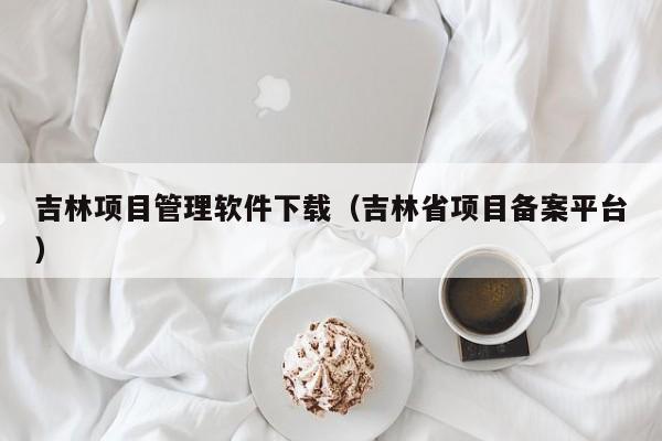吉林项目管理软件下载（吉林省项目备案平台）